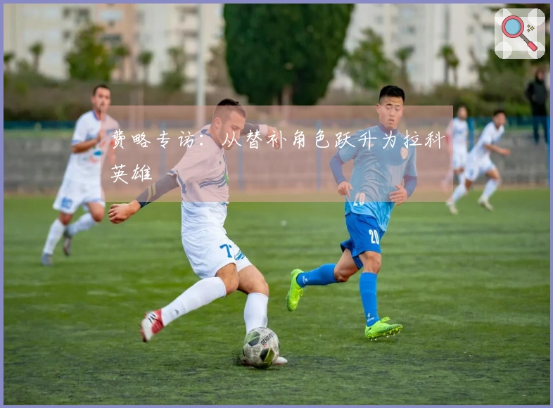 费略专访：从替补角色跃升为拉科英雄