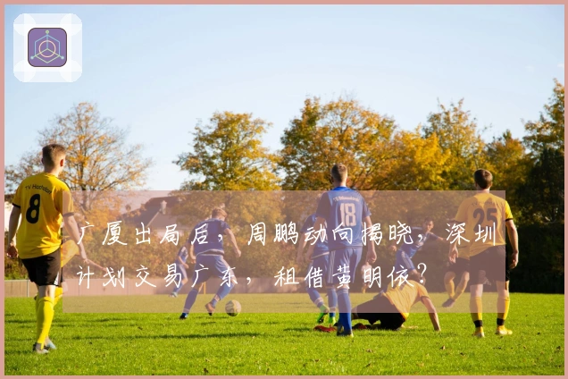 广厦出局后，周鹏动向揭晓，深圳计划交易广东，租借黄明依？