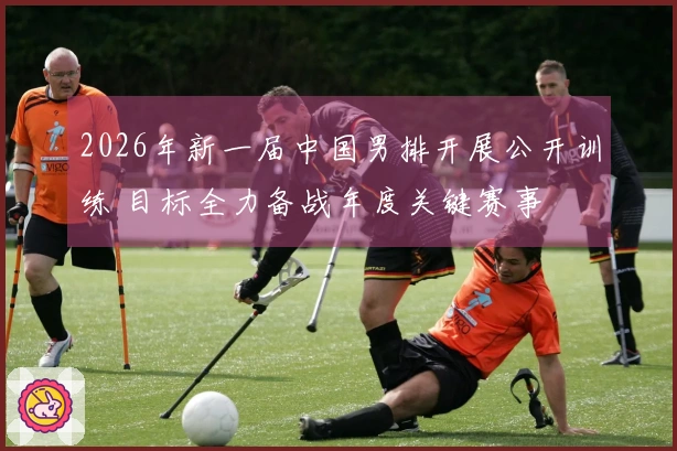 2026年新一届中国男排开展公开训练 目标全力备战年度关键赛事