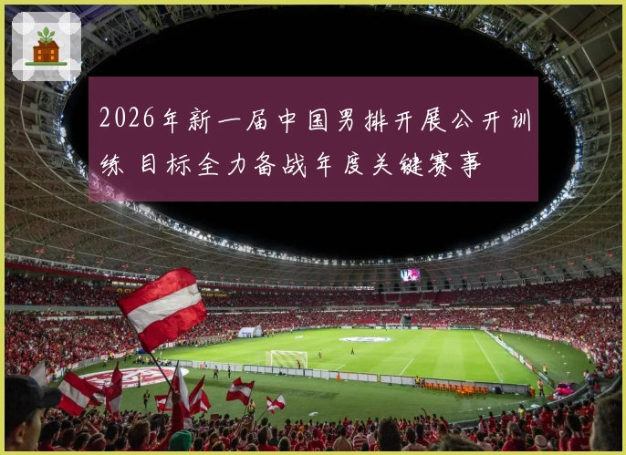 2026年新一届中国男排开展公开训练 目标全力备战年度关键赛事